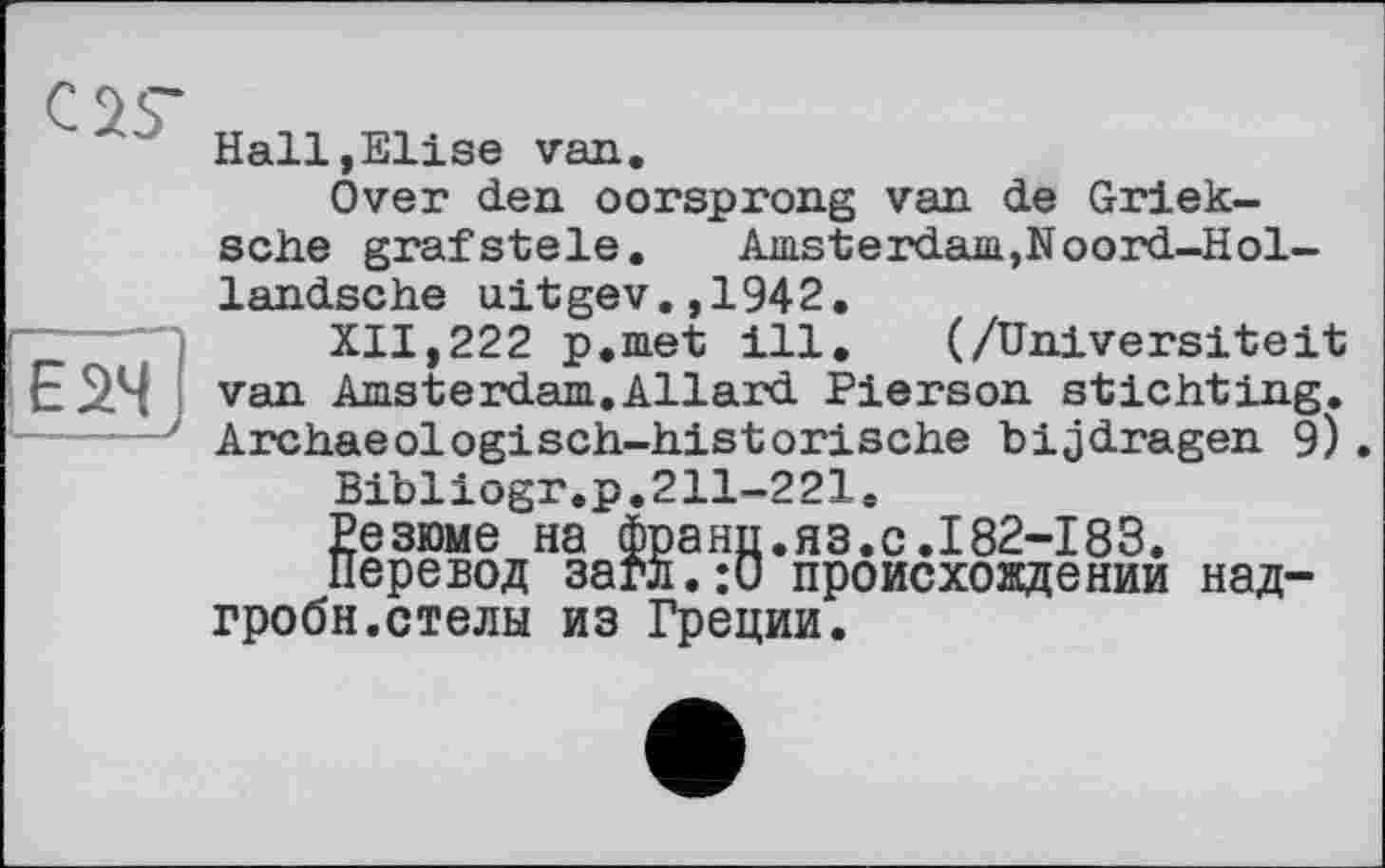 ﻿С 25"
Е2ЧІ
Hall,Elise van.
Over den oorsprong van de Griek-sche grafstele.	Amsterdam,Noord-Hol-
landsche uit gev.,194 2.
XII,222 p.met ill. (/Universiteit van Amsterdam.Allard Pierson stichting. Archaeologisch-historische bijdragen 9).
Bibliogr.p.211-221.
Резюме на Франп.яз.с.І82-І83.
Перевод загл.;0 происхождении над-гробн.стелы из Греции.